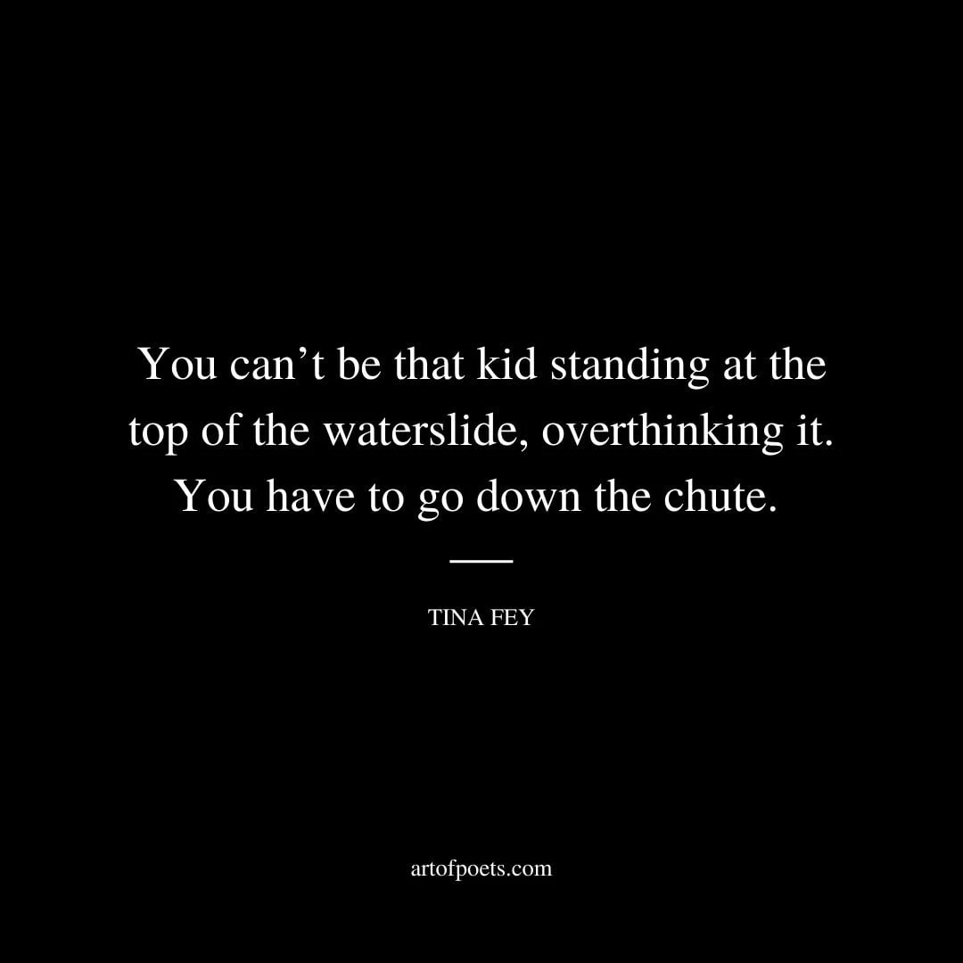 You cant be that kid standing at the top of the waterslide overthinking it. You have to go down the chute. Tina Fey