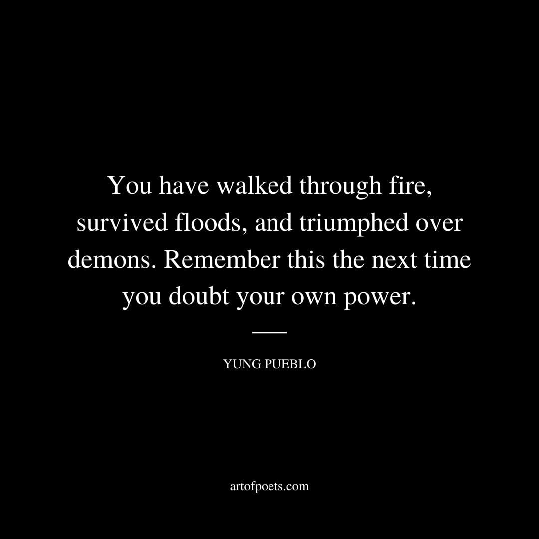You have walked through fire survived floods and triumphed over demons remember this the next time you doubt your own power