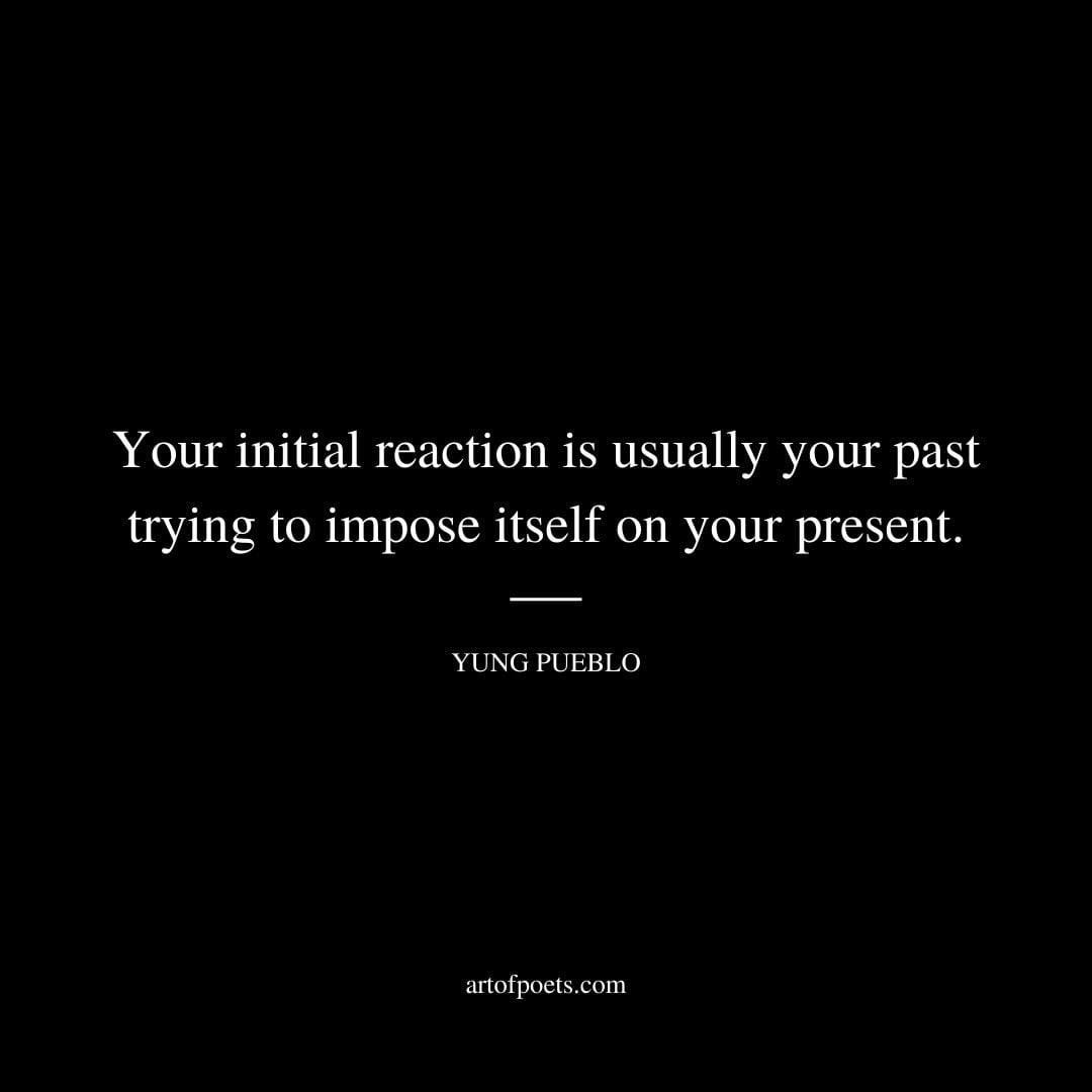 Your initial reaction is usually your past trying to impose itself on your present. Yung Pueblo