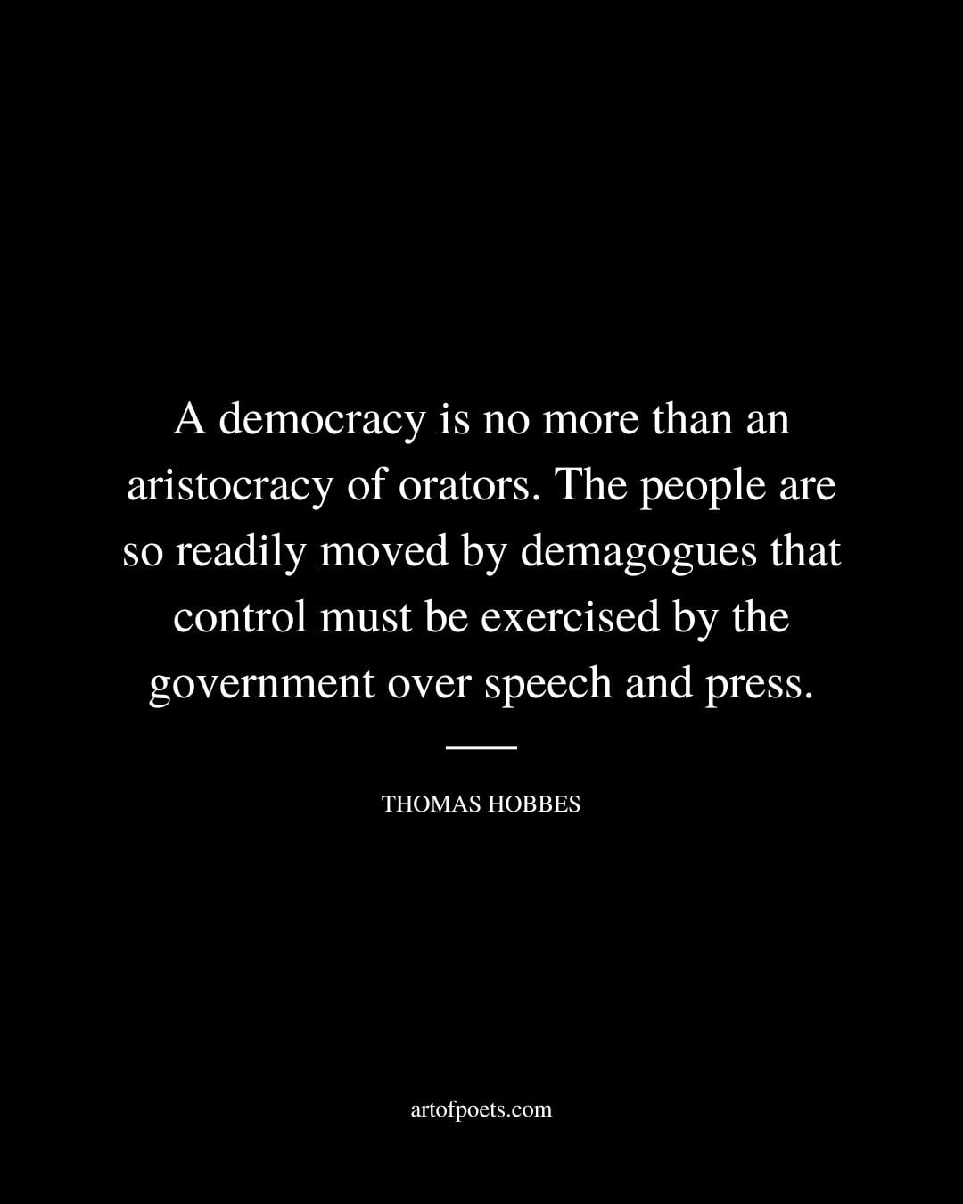 A democracy is no more than an aristocracy of orators. The people are so readily moved by demagogues that control must be exercised by the government over speech and press