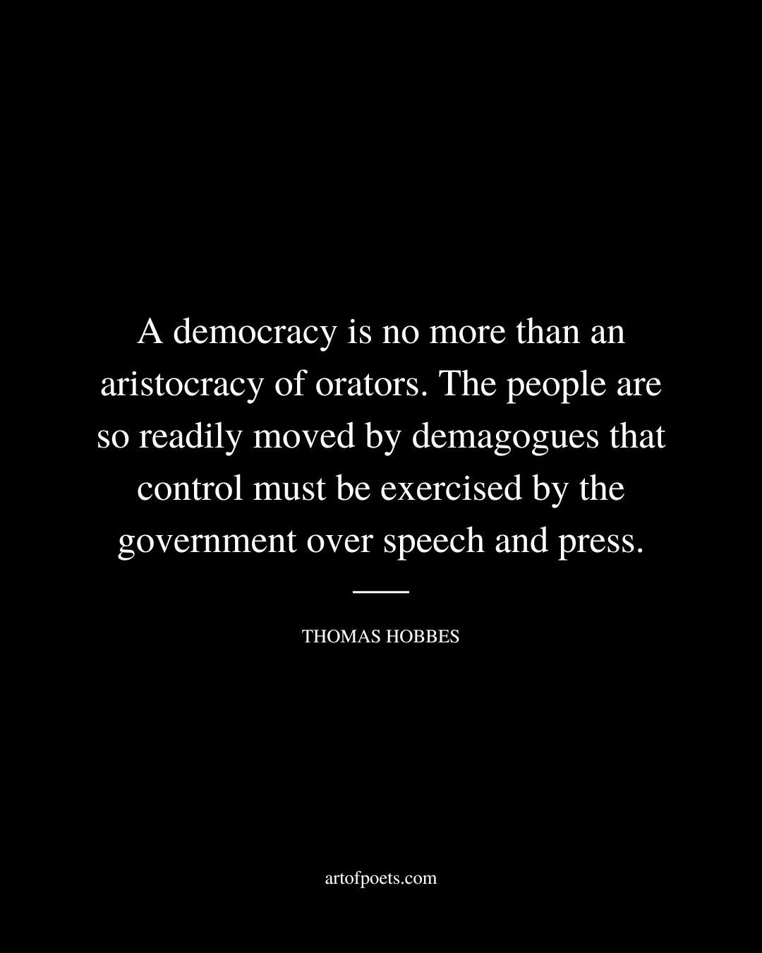 A democracy is no more than an aristocracy of orators. The people are so readily moved by demagogues that control must be exercised by the government over speech and press