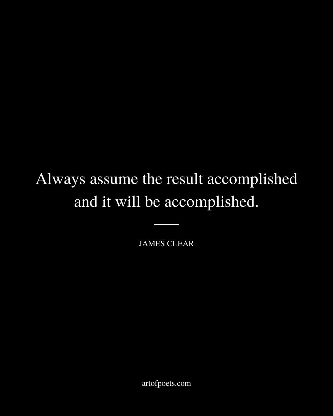 Always assume the result accomplished and it will be accomplished