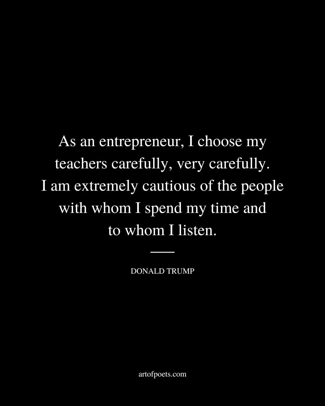 As an entrepreneur I choose my teachers carefully very carefully. I am extremely cautious of the people with whom I spend my time and to whom I listen