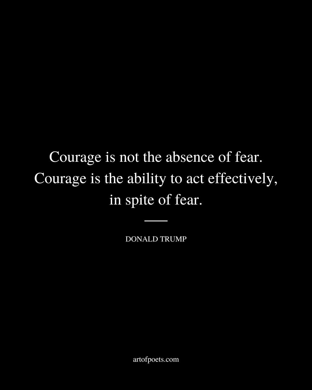 Courage is not the absence of fear. Courage is the ability to act effectively in spite of fear