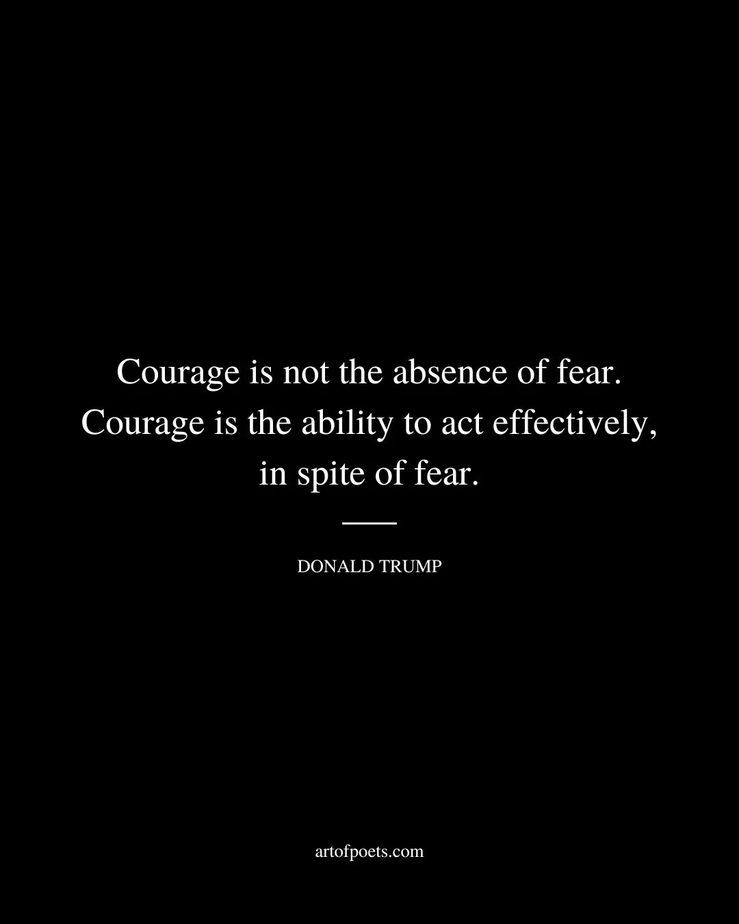 Courage is not the absence of fear. Courage is the ability to act effectively in spite of fear