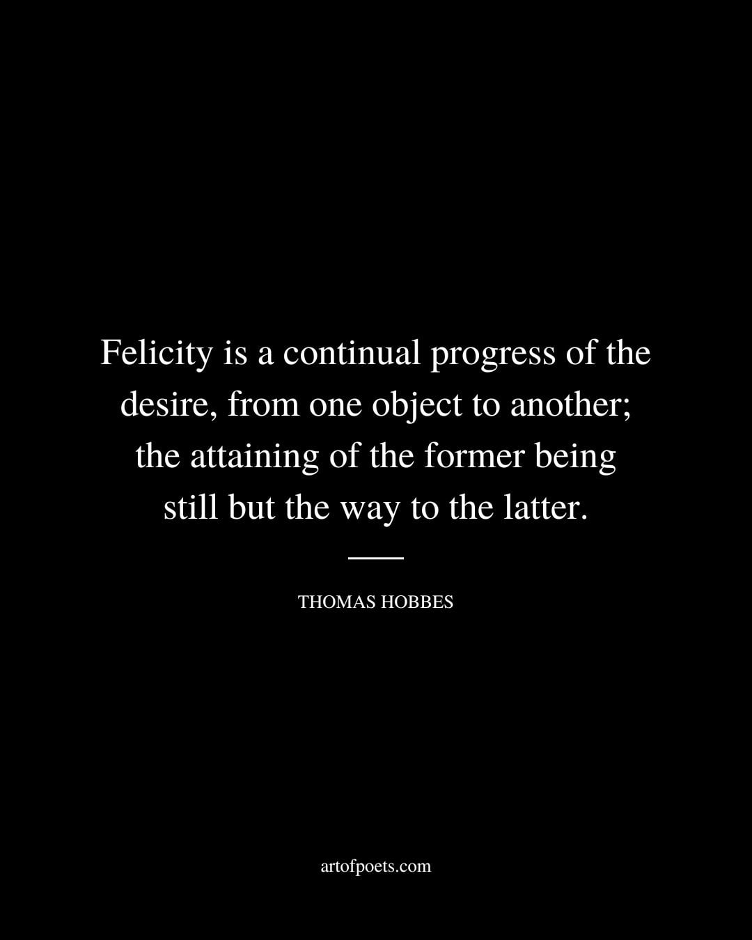 Felicity is a continual progress of the desire from one object to another the attaining of the former being still but the way to the latter