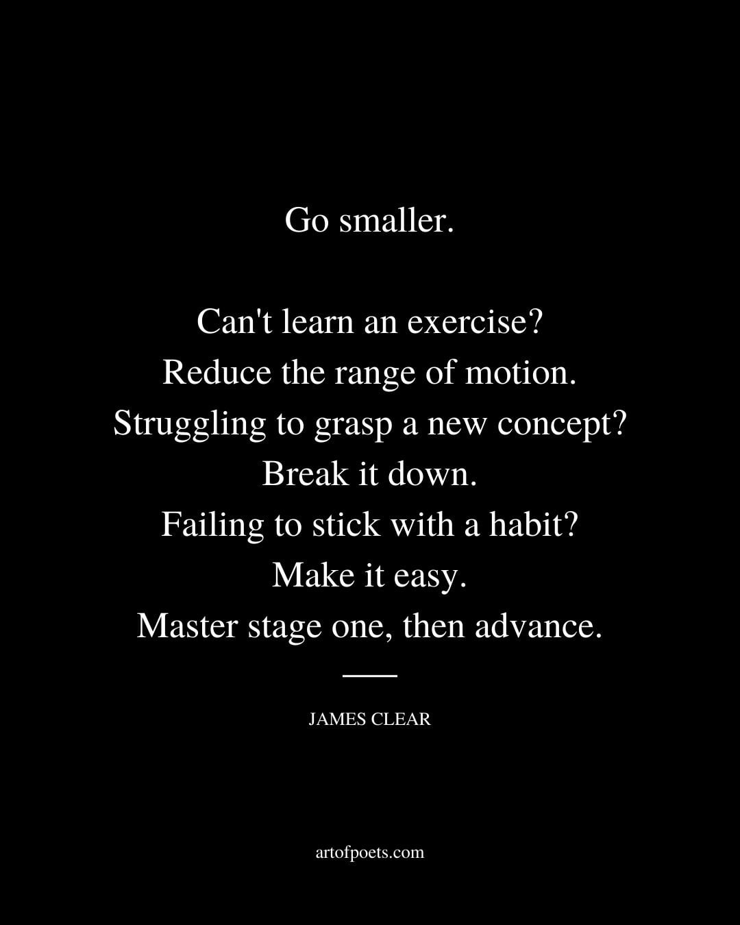 Go smaller. Cant learn an exercise Reduce the range of motion. Struggling to grasp a new concept Break it down. Failing to stick with a habit Make it easy. Master stage one then advance