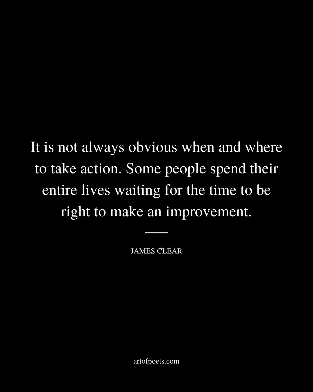 It is not always obvious when and where to take action. Some people spend their entire lives waiting for the time to be right to make an improvement