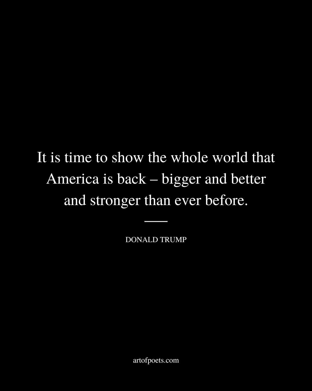 It is time to show the whole world that America is back – bigger and better and stronger than ever before