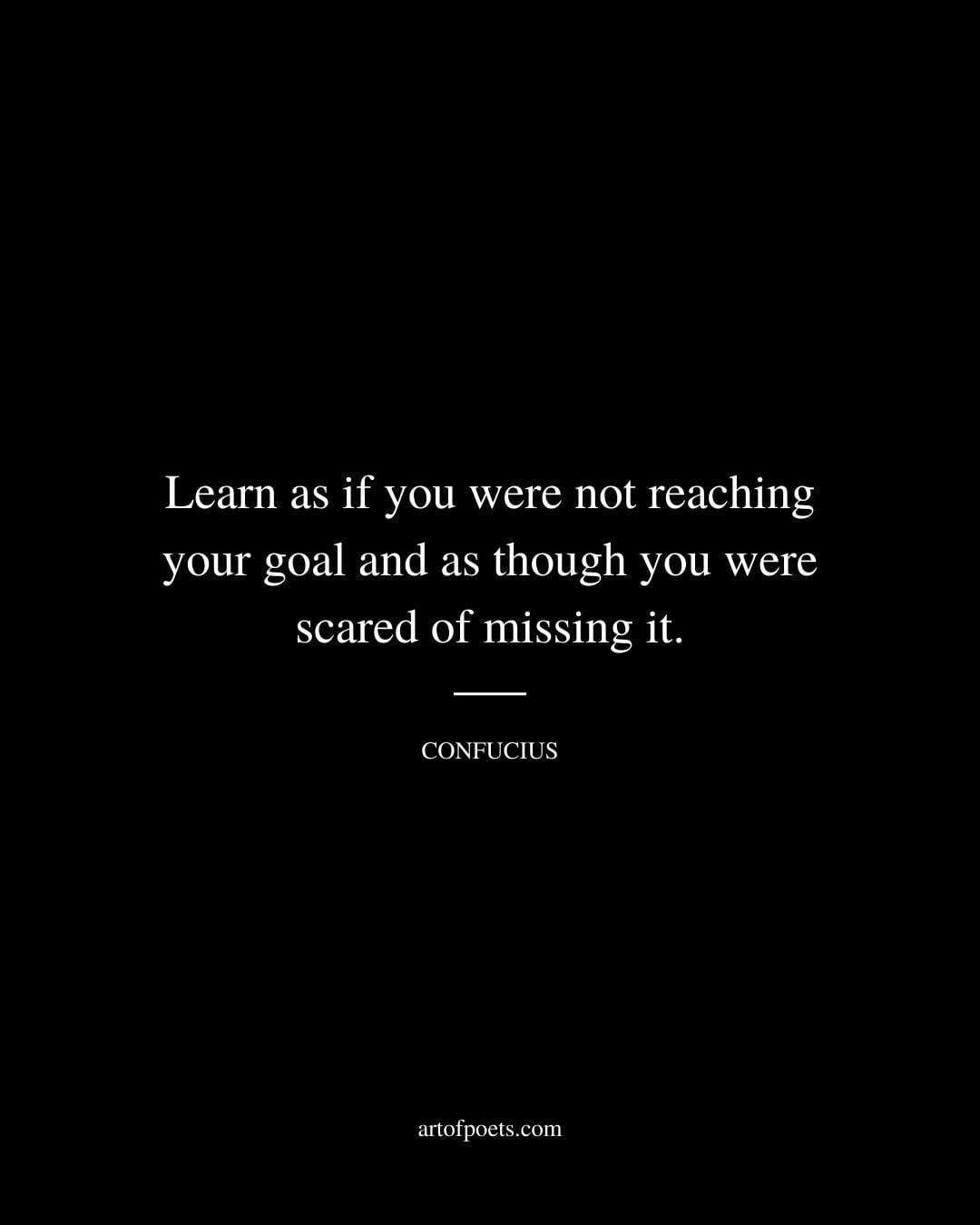 Learn as if you were not reaching your goal and as though you were scared of missing it