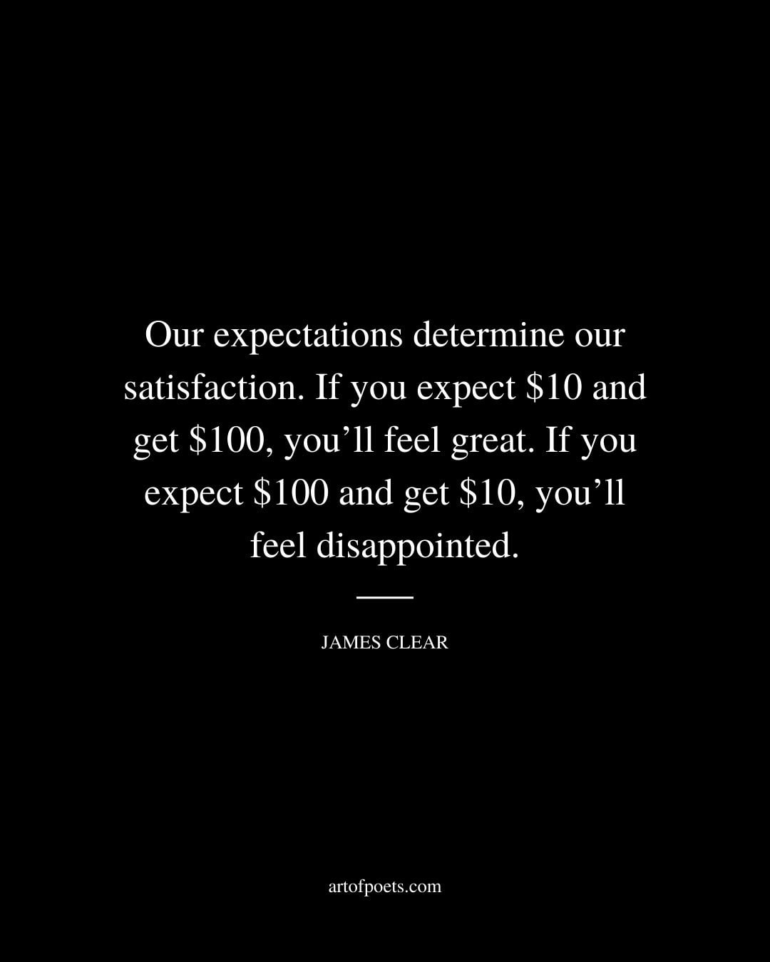 Our expectations determine our satisfaction. If you expect 10 and get 100 youll feel great. If you expect 100 and get 10 youll feel disappointed