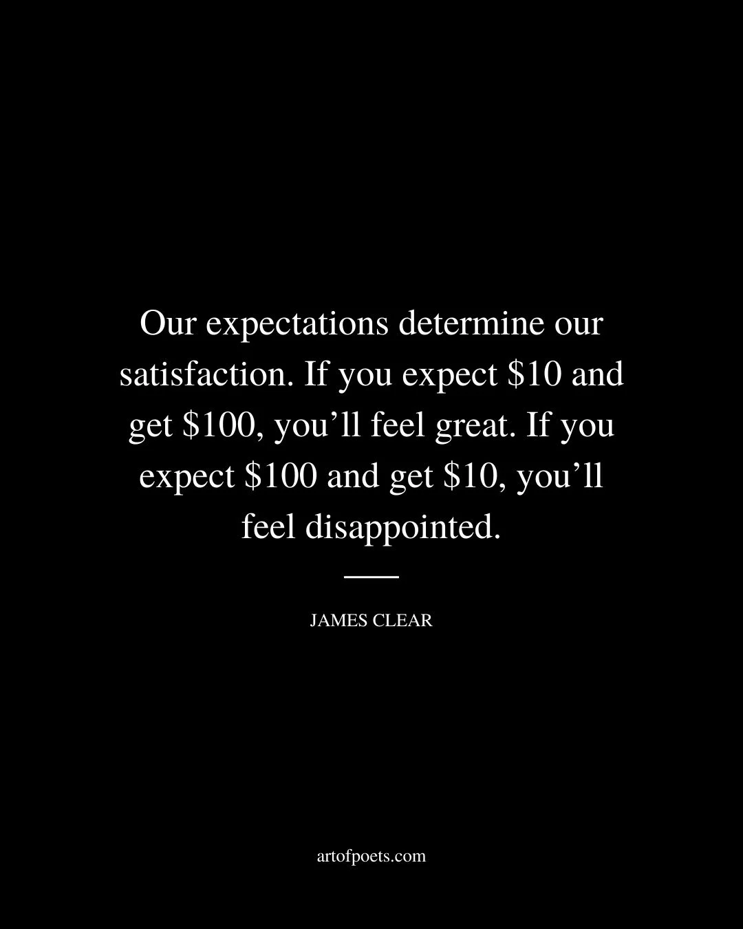 Our expectations determine our satisfaction. If you expect 10 and get 100 youll feel great. If you expect 100 and get 10 youll feel disappointed