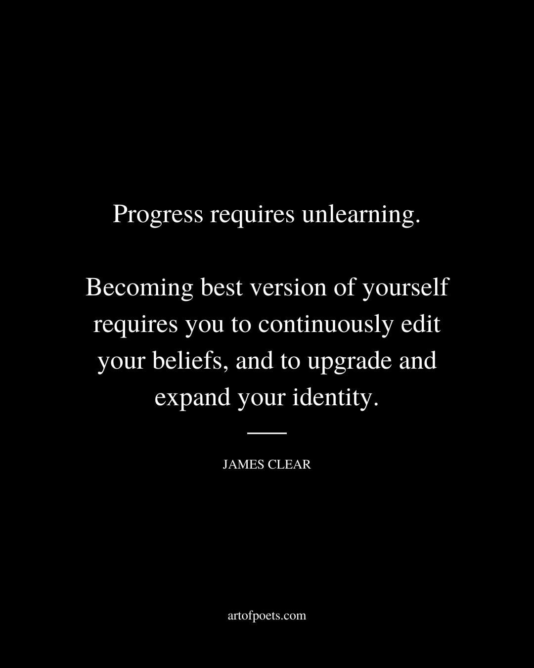 Progress requires unlearning. Becoming best version of yourself requires you to continuously edit your beliefs and to upgrade and expand your identity