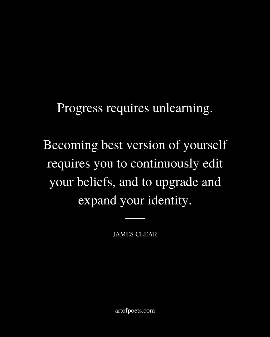 Progress requires unlearning. Becoming best version of yourself requires you to continuously edit your beliefs and to upgrade and expand your identity