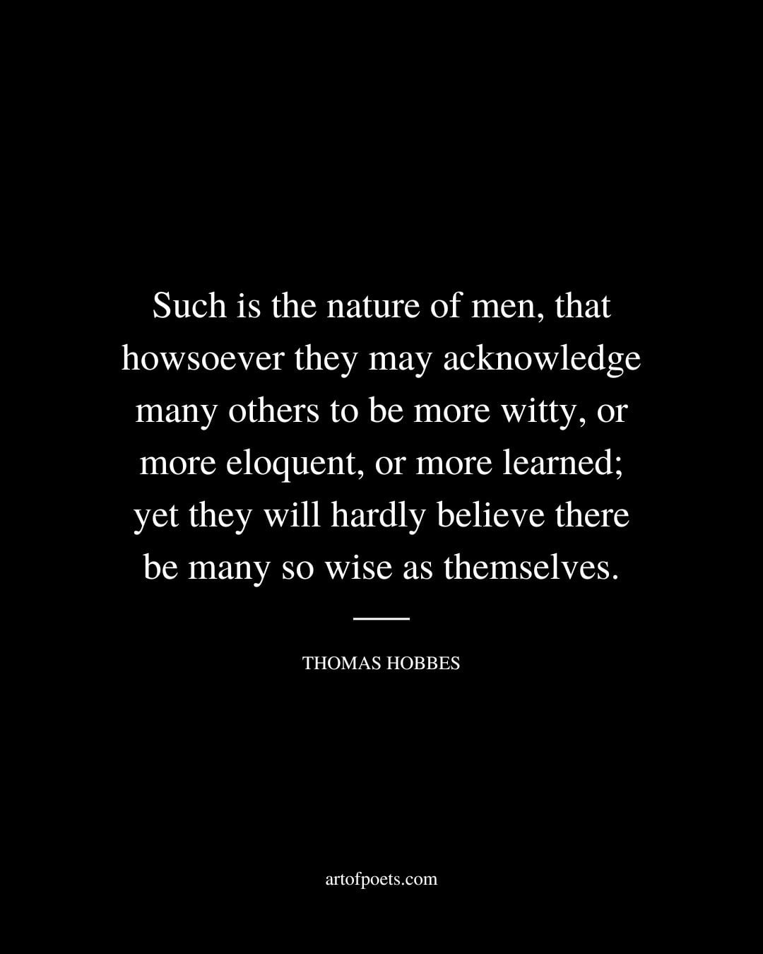 Such is the nature of men that howsoever they may acknowledge many others to be more witty or more eloquent or more learned