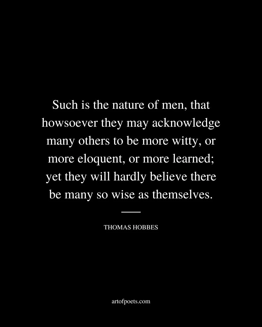 Such is the nature of men that howsoever they may acknowledge many others to be more witty or more eloquent or more learned