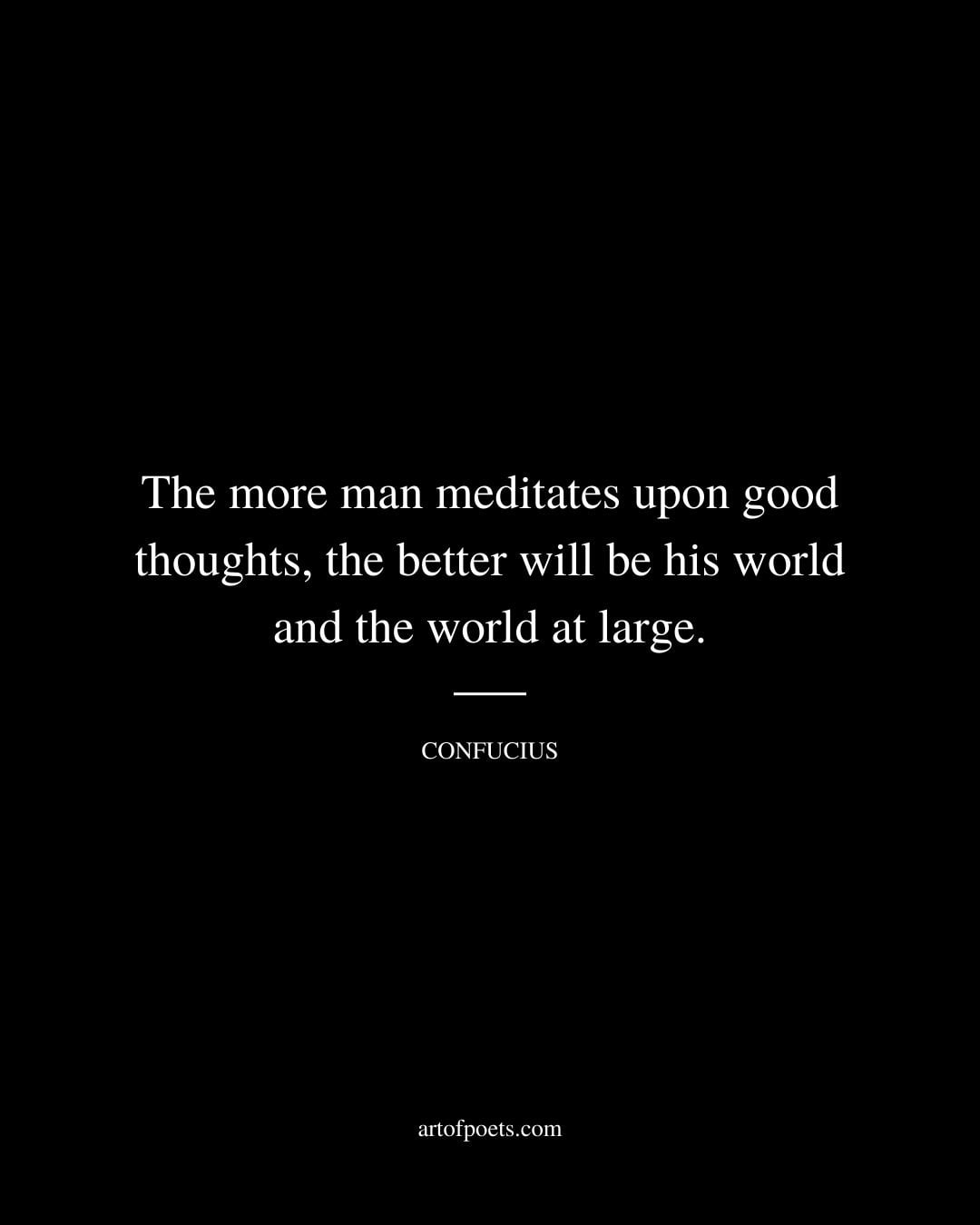 The more man meditates upon good thoughts the better will be his world and the world at large