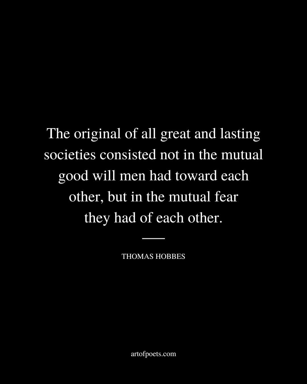 The original of all great and lasting societies consisted not in the mutual good will men had toward each other but in the mutual fear they had of each other