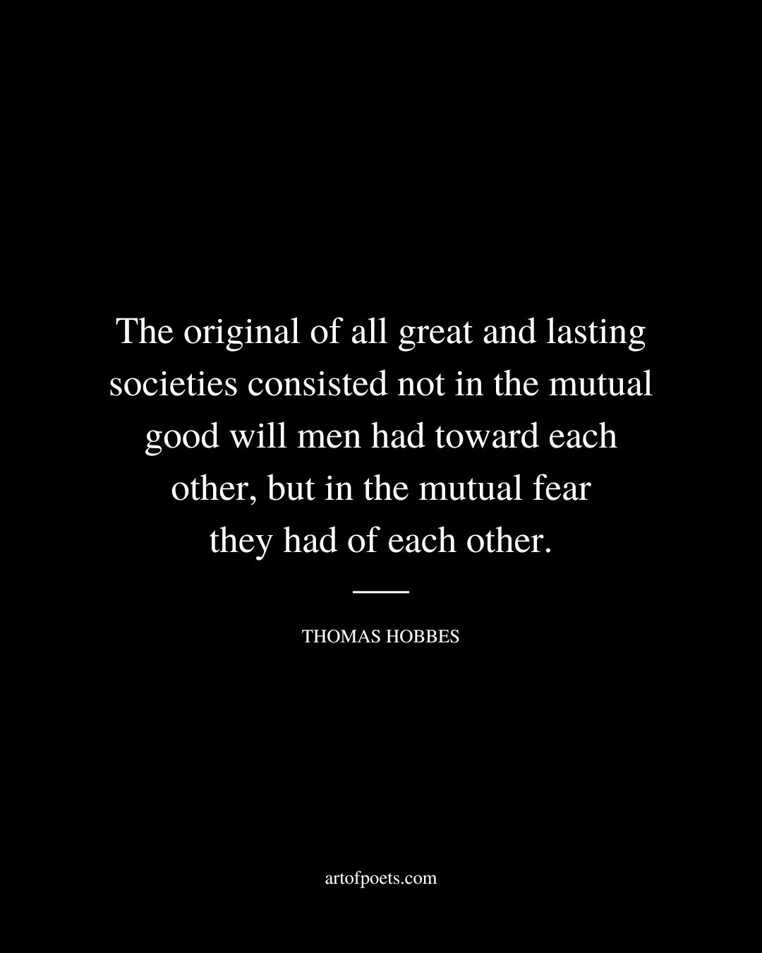 The original of all great and lasting societies consisted not in the mutual good will men had toward each other but in the mutual fear they had of each other