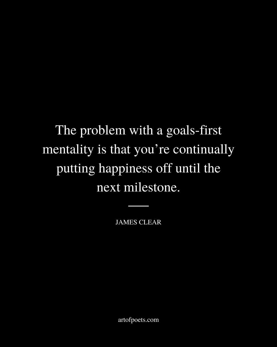 The problem with a goals first mentality is that youre continually putting happiness off until the next milestone