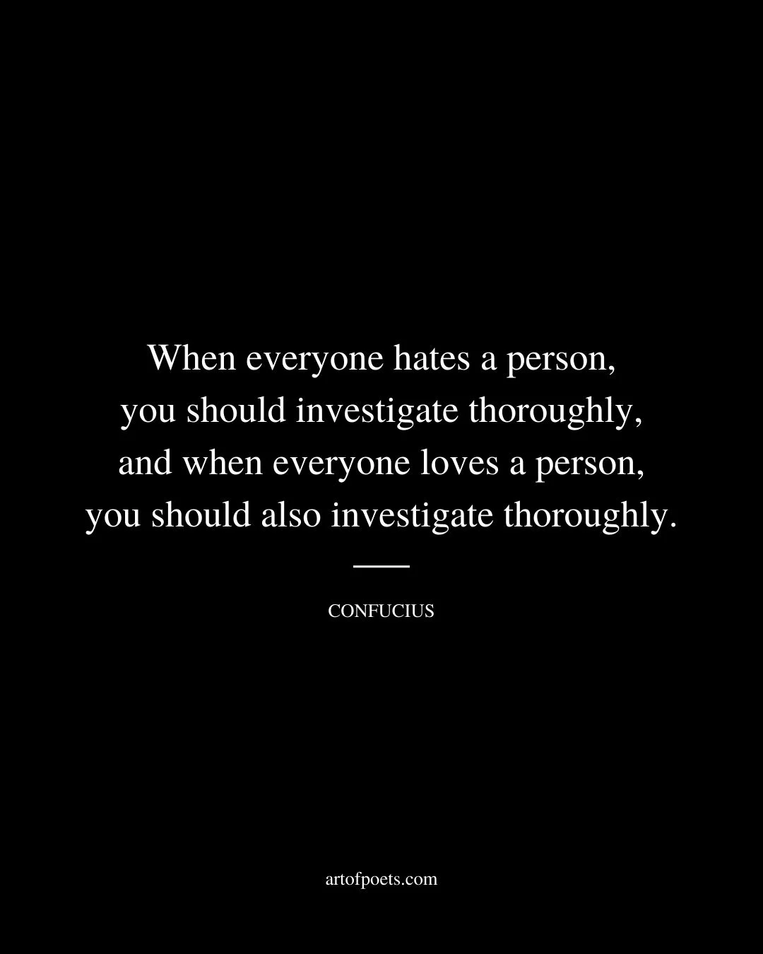 When everyone hates a person you should investigate thoroughly and when everyone loves a person you should also investigate thoroughly