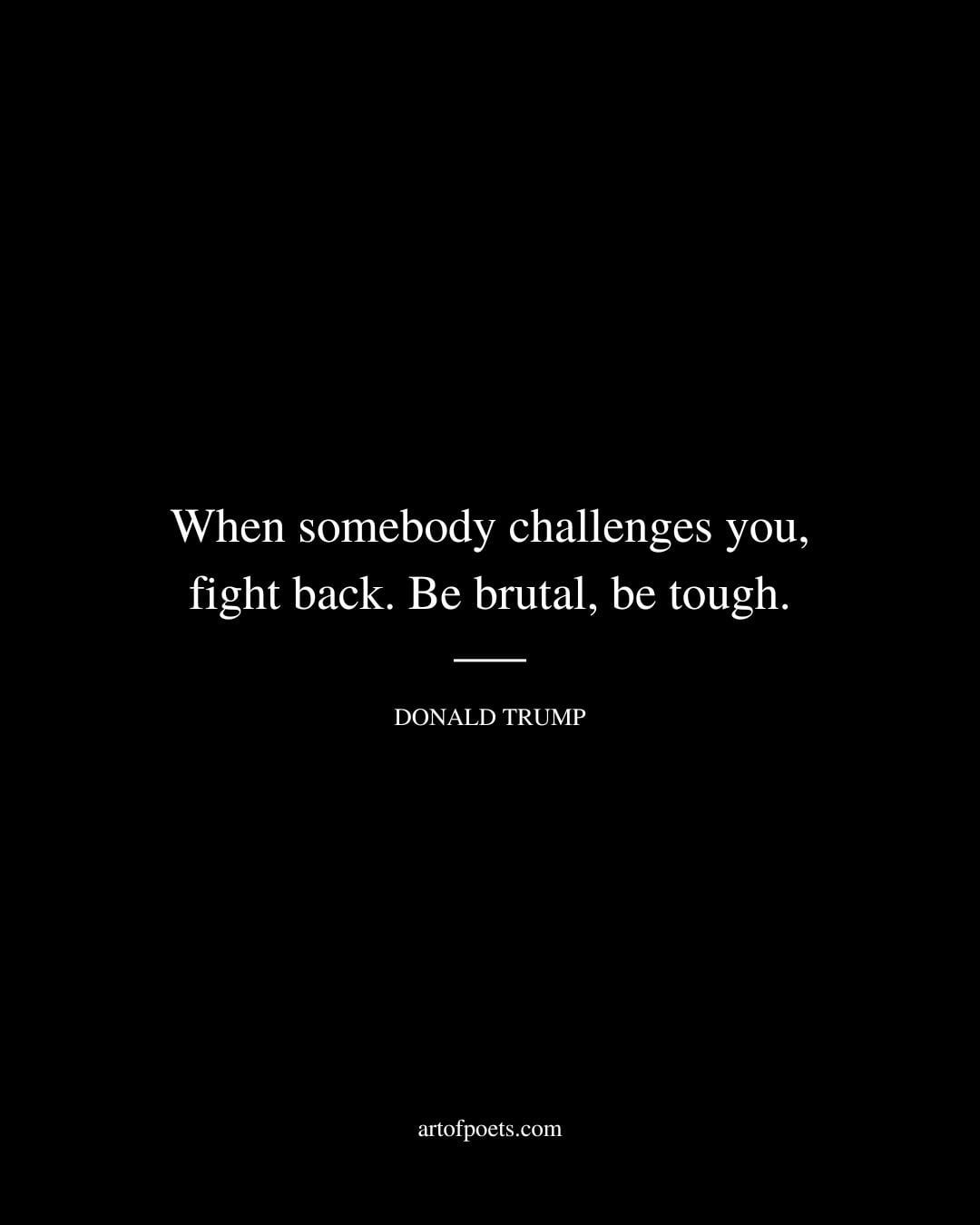 When somebody challenges you fight back. Be brutal be tough