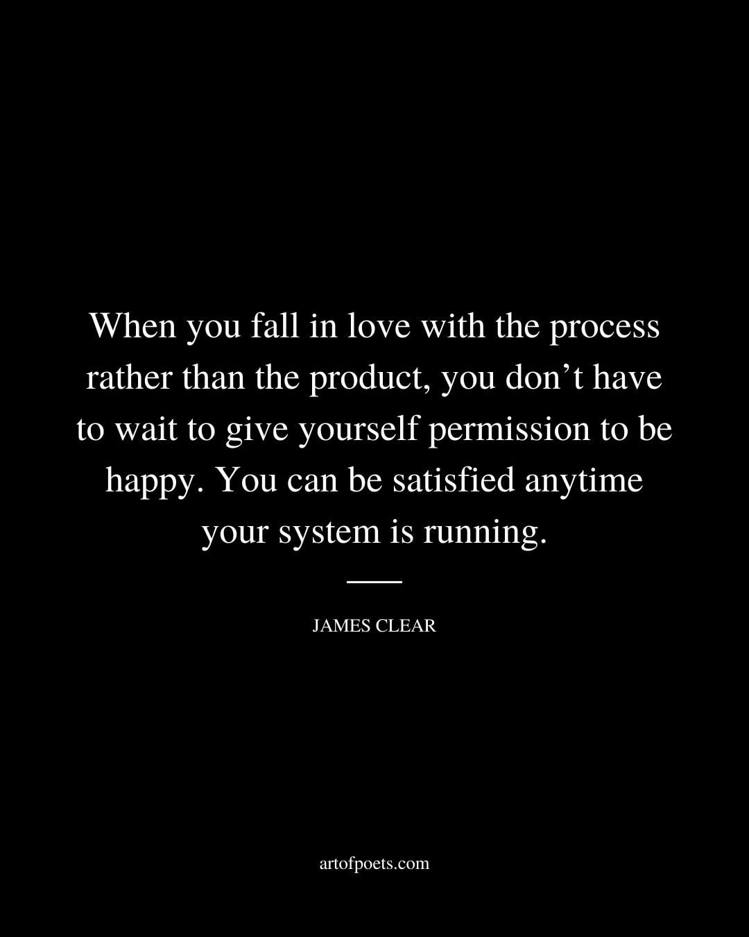 When you fall in love with the process rather than the product you dont have to wait to give yourself permission to be happy. You can be satisfied anytime your system is running