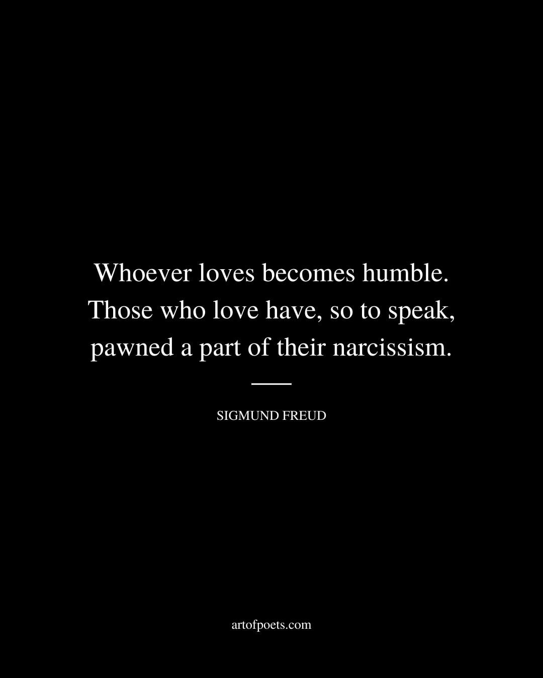 Whoever loves becomes humble. Those who love have so to speak pawned a part of their narcissism. Sigmund Freud