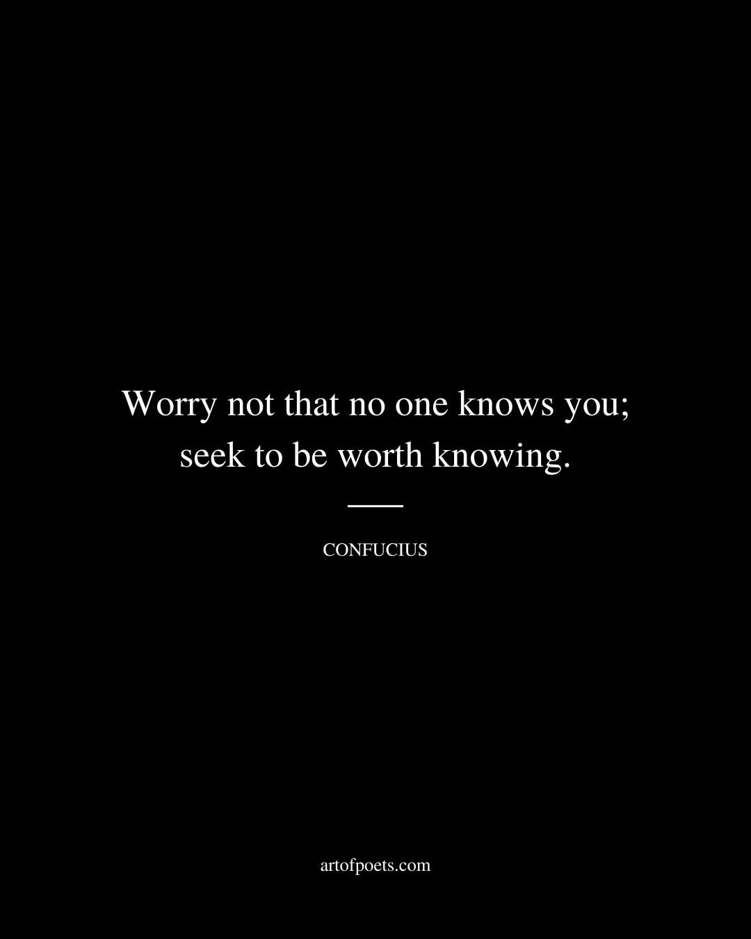 Worry not that no one knows you seek to be worth knowing