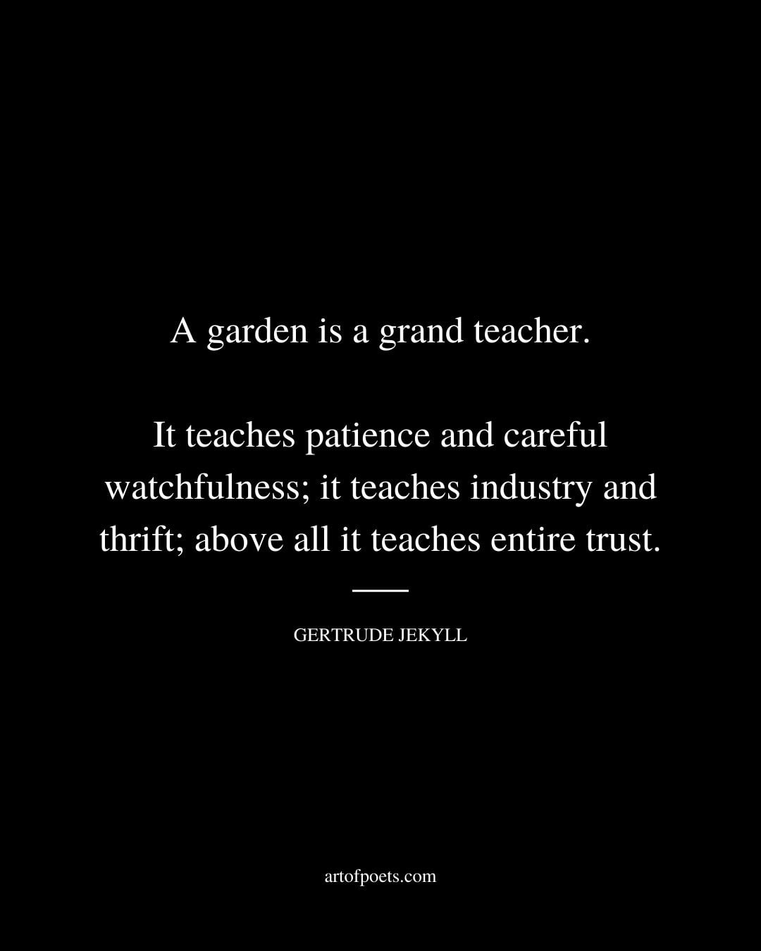 A garden is a grand teacher. It teaches patience and careful watchfulness it teaches industry and thrift above all it teaches entire trust. Gertrude Jekyll