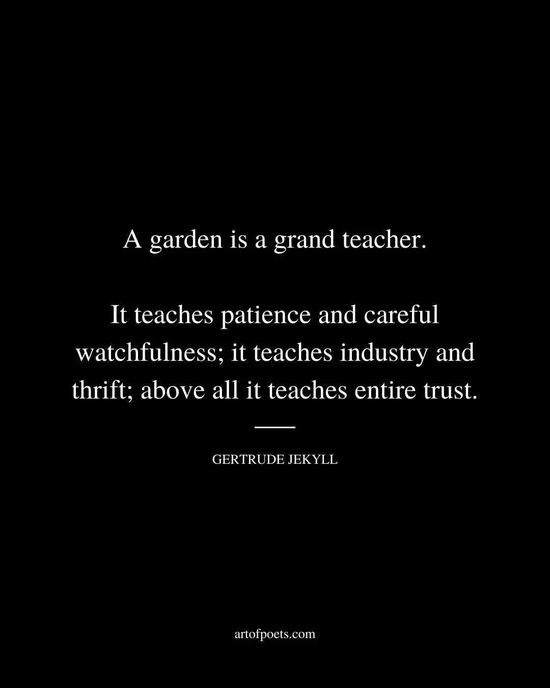 A garden is a grand teacher. It teaches patience and careful watchfulness it teaches industry and thrift above all it teaches entire trust. Gertrude Jekyll