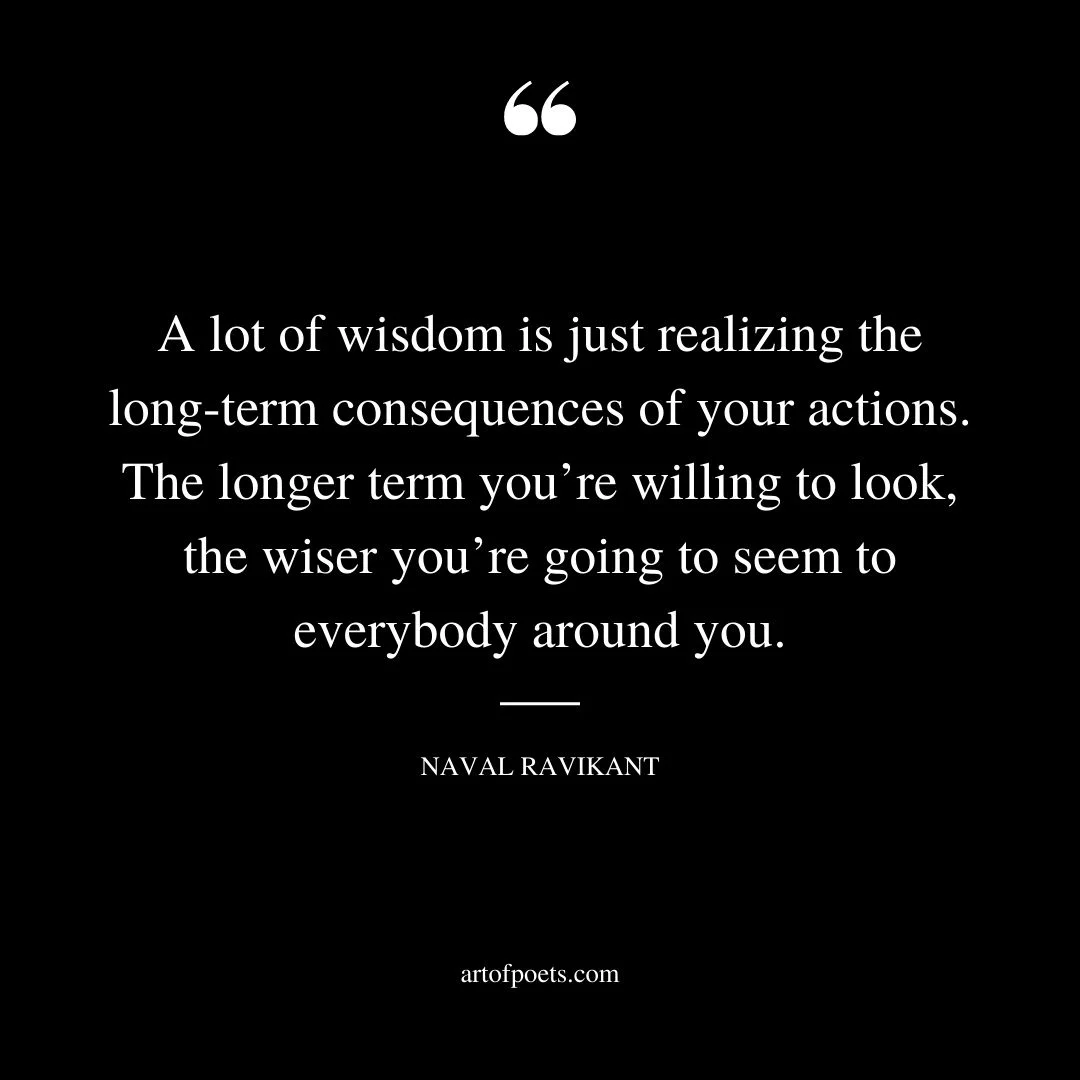 A lot of wisdom is just realizing the long term consequences of your actions. The longer term youre willing to look the wiser youre going to seem to everybody around you