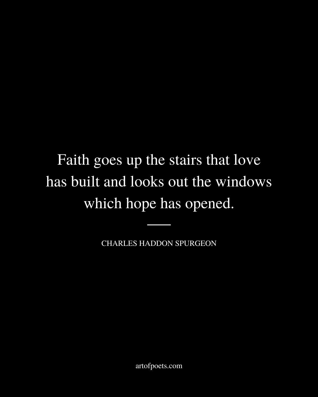Faith goes up the stairs that love has built and looks out the windows which hope has opened. Charles Haddon Spurgeon