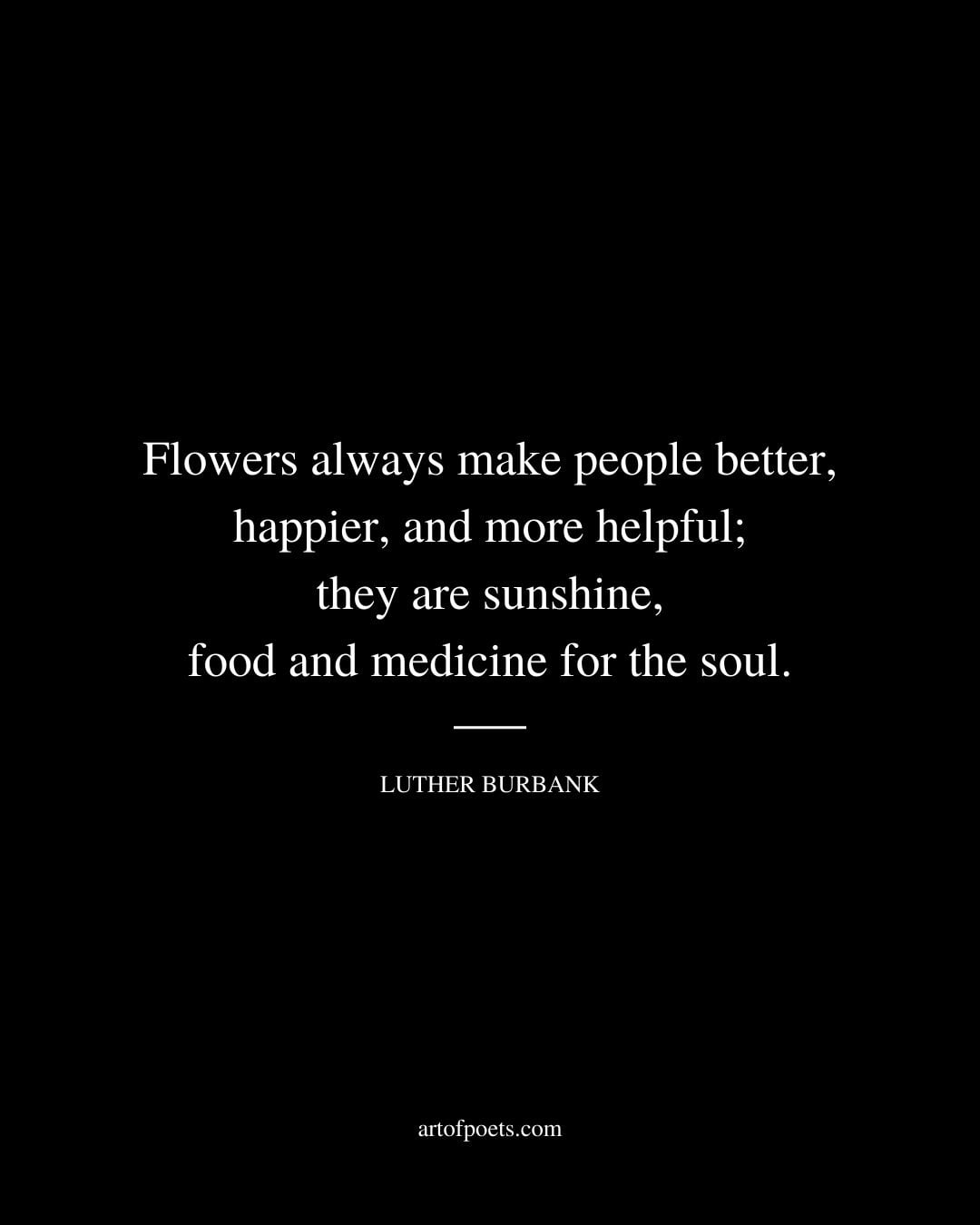 Flowers always make people better happier and more helpful they are sunshine food and medicine for the soul. Luther Burbank