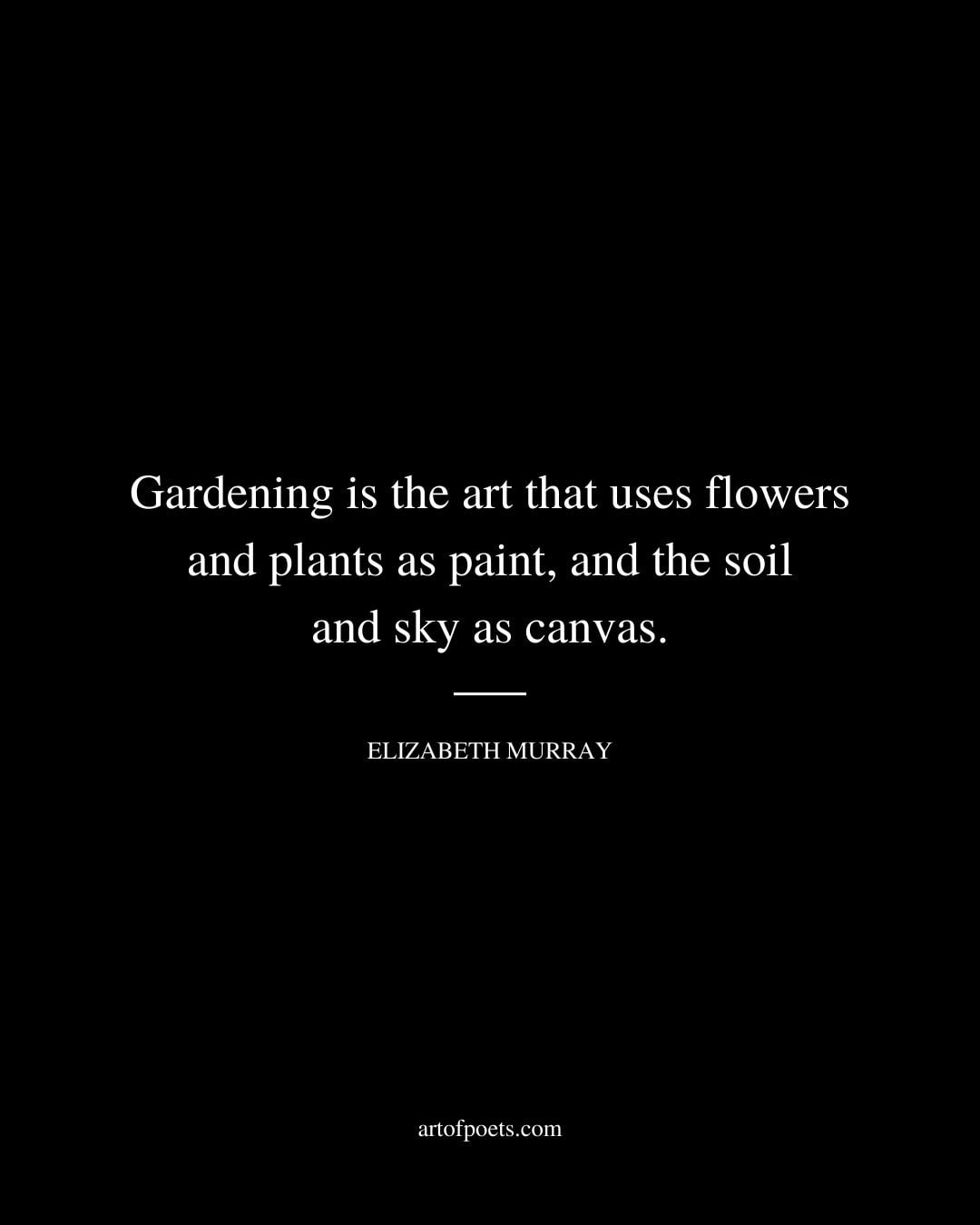 Gardening is the art that uses flowers and plants as paint and the soil and sky as canvas. Elizabeth Murray