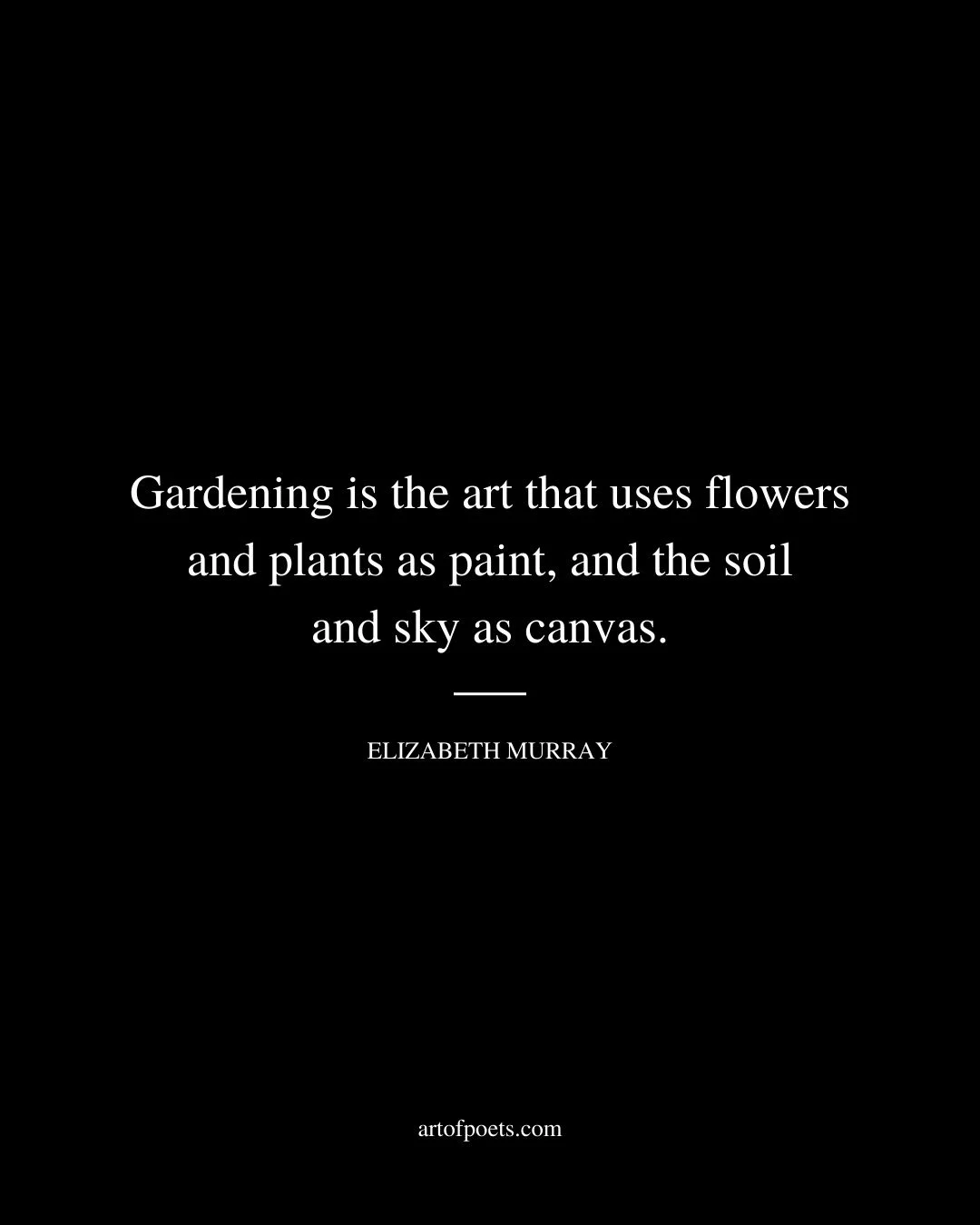 Gardening is the art that uses flowers and plants as paint and the soil and sky as canvas. Elizabeth Murray