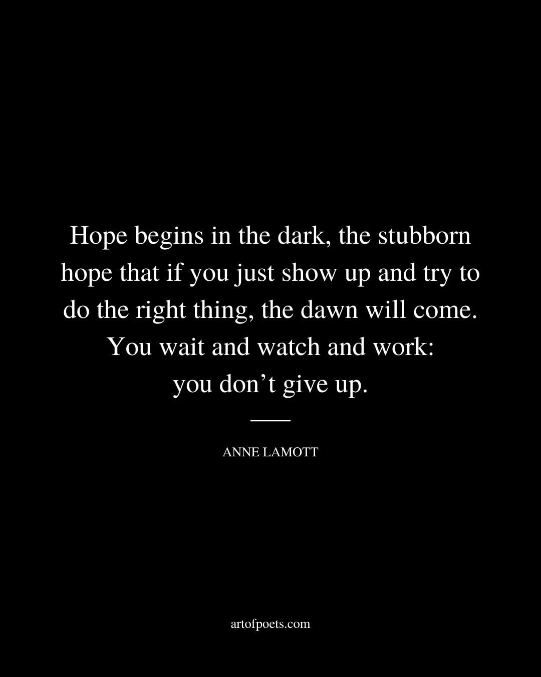 Hope begins in the dark the stubborn hope that if you just show up and try to do the right thing the dawn will come. You wait and watch and work you dont give up. Anne Lamott