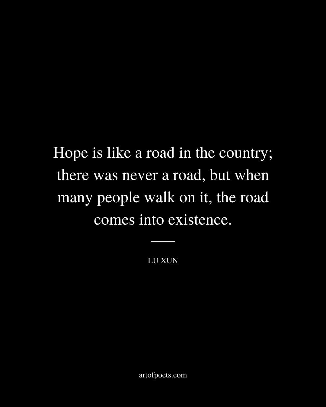 Hope is like a road in the country there was never a road but when many people walk on it the road comes into existence. Lu Xun