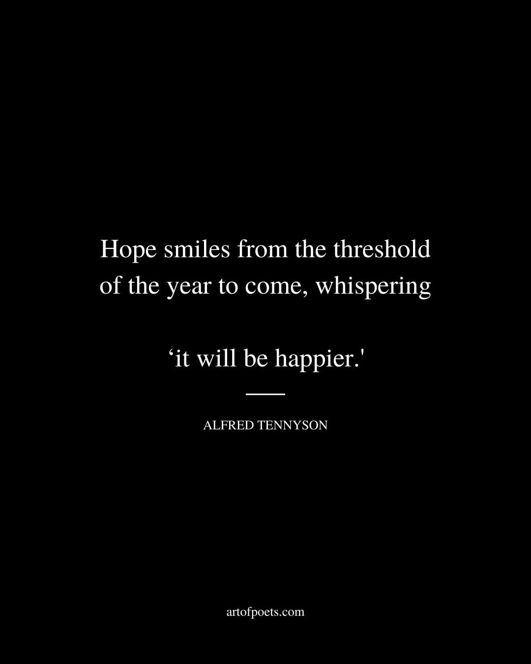 Hope smiles from the threshold of the year to come whispering ‘it will be happier. – Alfred Tennyson