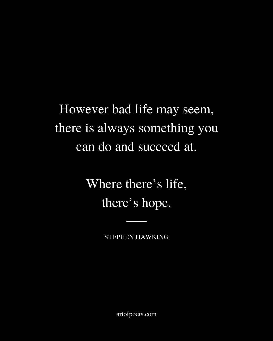 However bad life may seem there is always something you can do and succeed at. Where theres life theres hope. Stephen Hawking