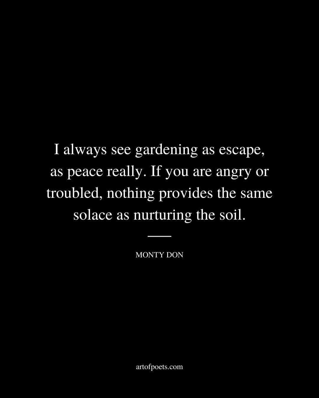 I always see gardening as escape as peace really. If you are angry or troubled nothing provides the same solace as nurturing the soil. – Monty Don