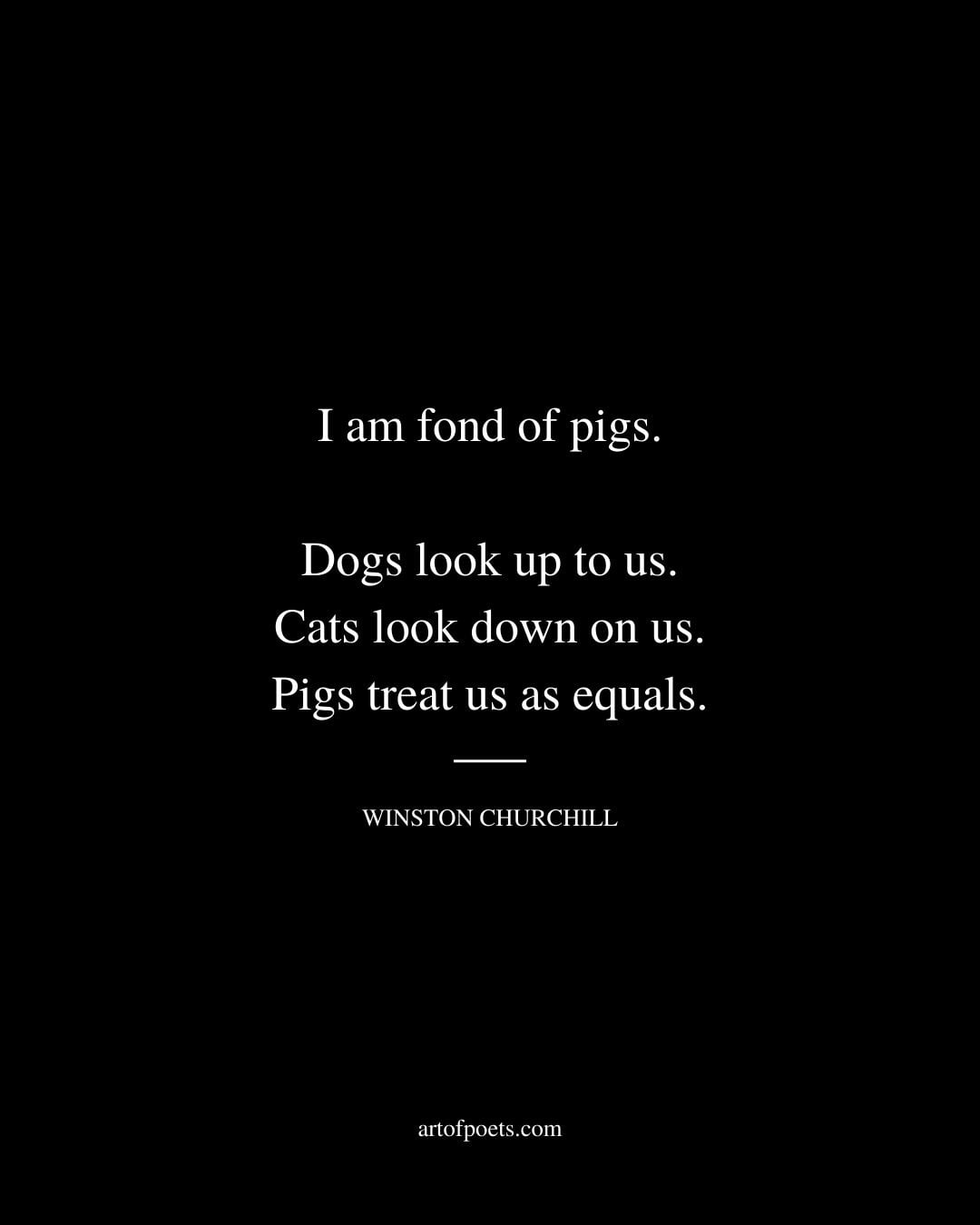 I am fond of pigs. Dogs look up to us. Cats look down on us. Pigs treat us as equals. Winston Churchill