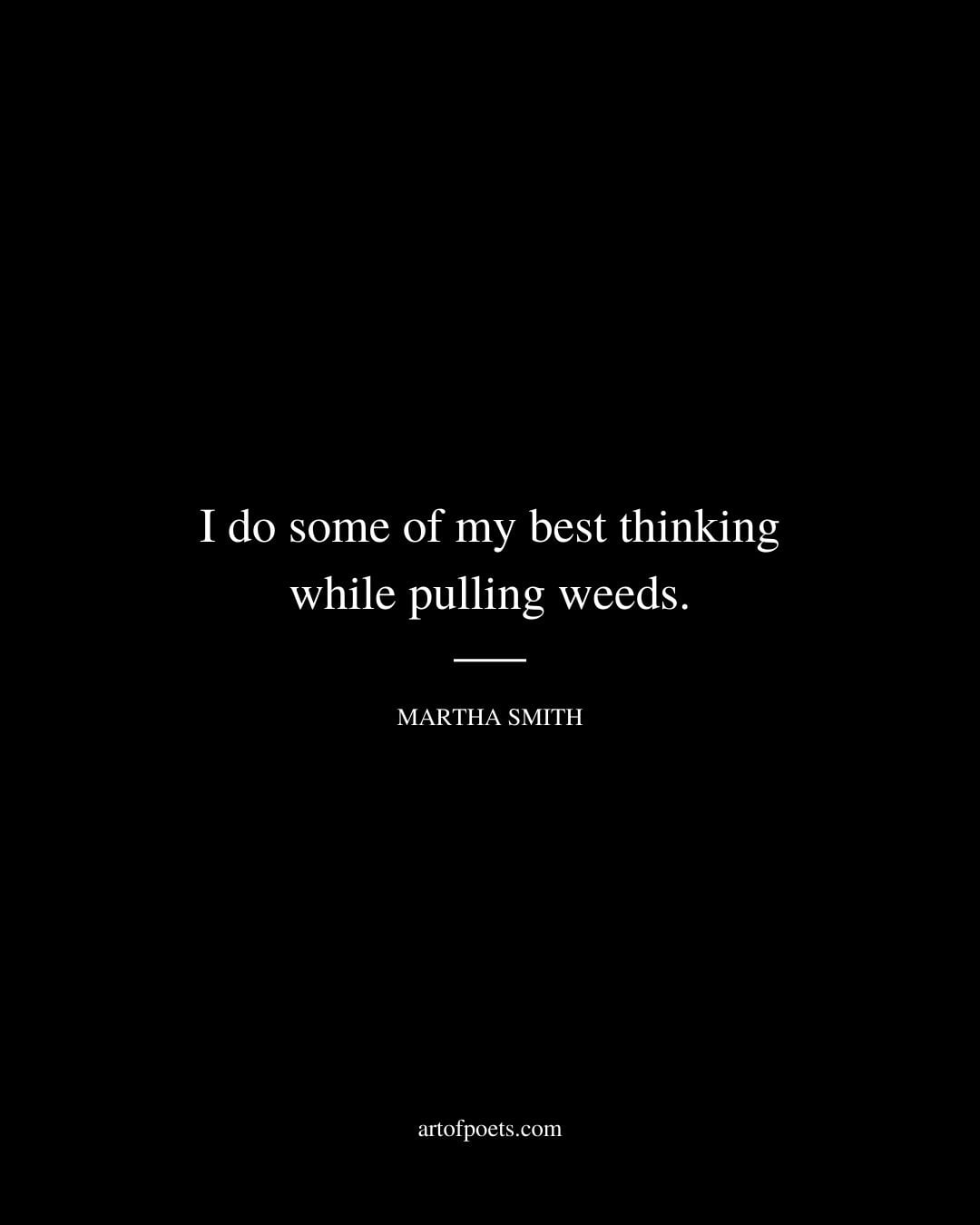 I do some of my best thinking while pulling weeds. Martha Smith