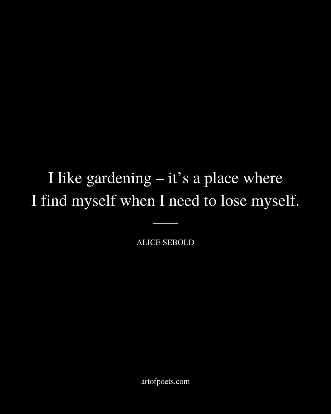 I like gardening – its a place where I find myself when I need to lose myself. – Alice Sebold