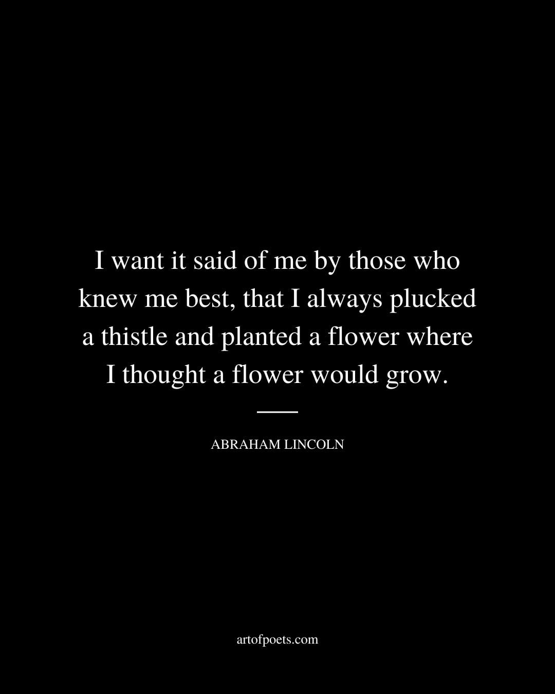 I want it said of me by those who knew me best that I always plucked a thistle and planted a flower where I thought a flower would grow. – Abraham Lincoln
