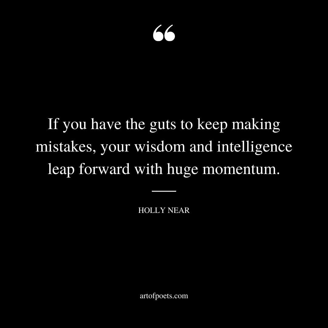 If you have the guts to keep making mistakes your wisdom and intelligence leap forward with huge momentum