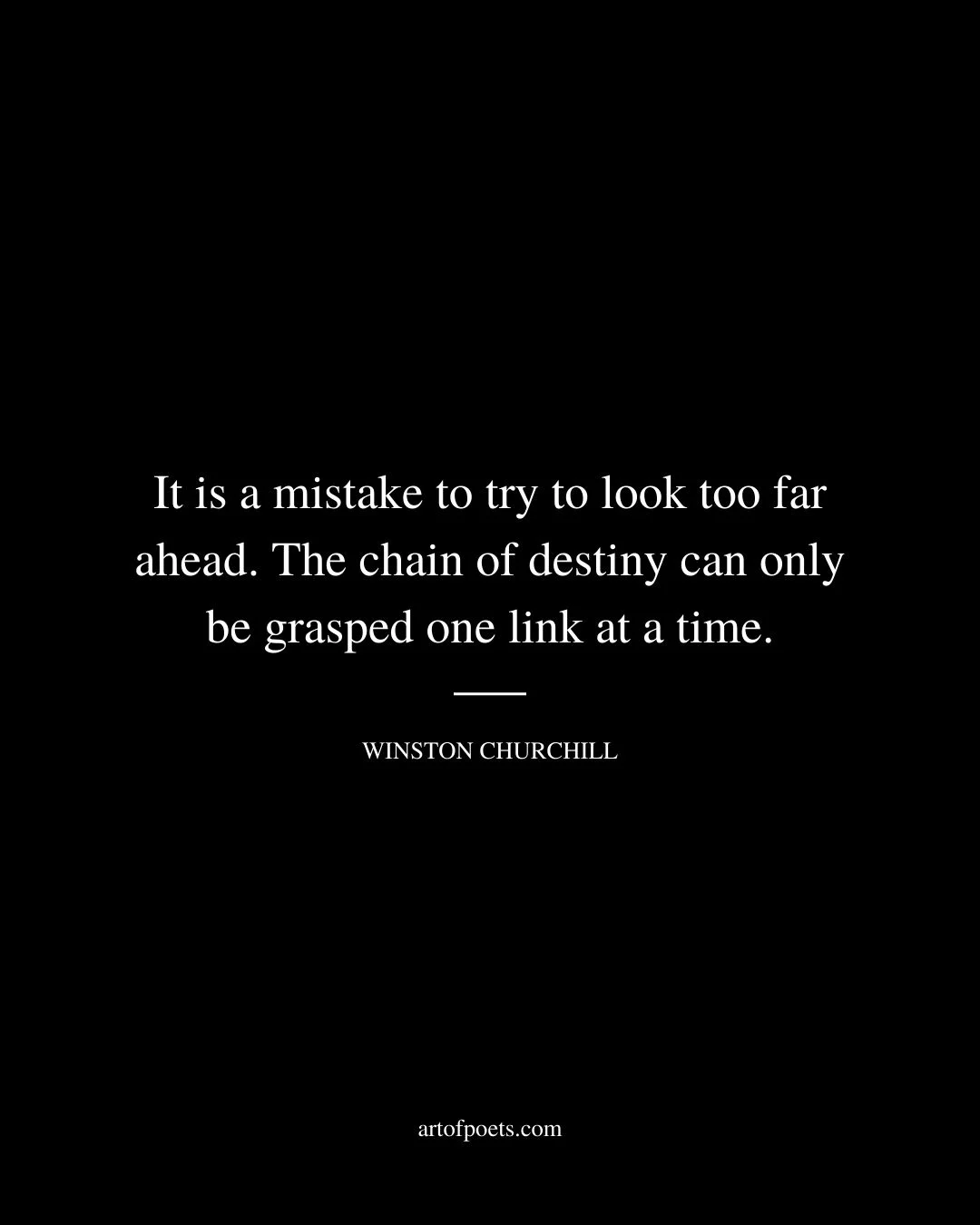 It is a mistake to try to look too far ahead. The chain of destiny can only be grasped one link at a time