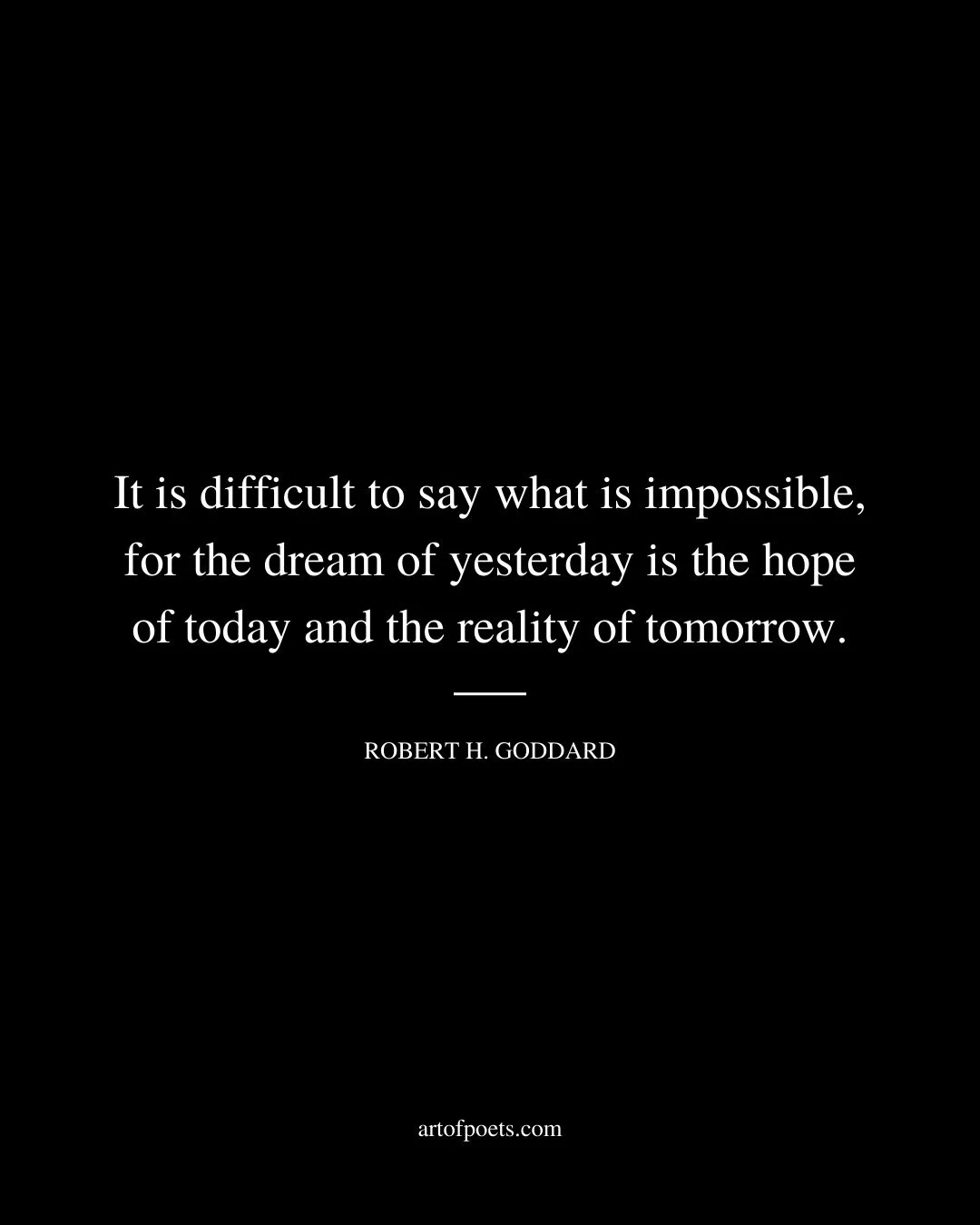 It is difficult to say what is impossible for the dream of yesterday is the hope of today and the reality of tomorrow. Robert H. Goddard