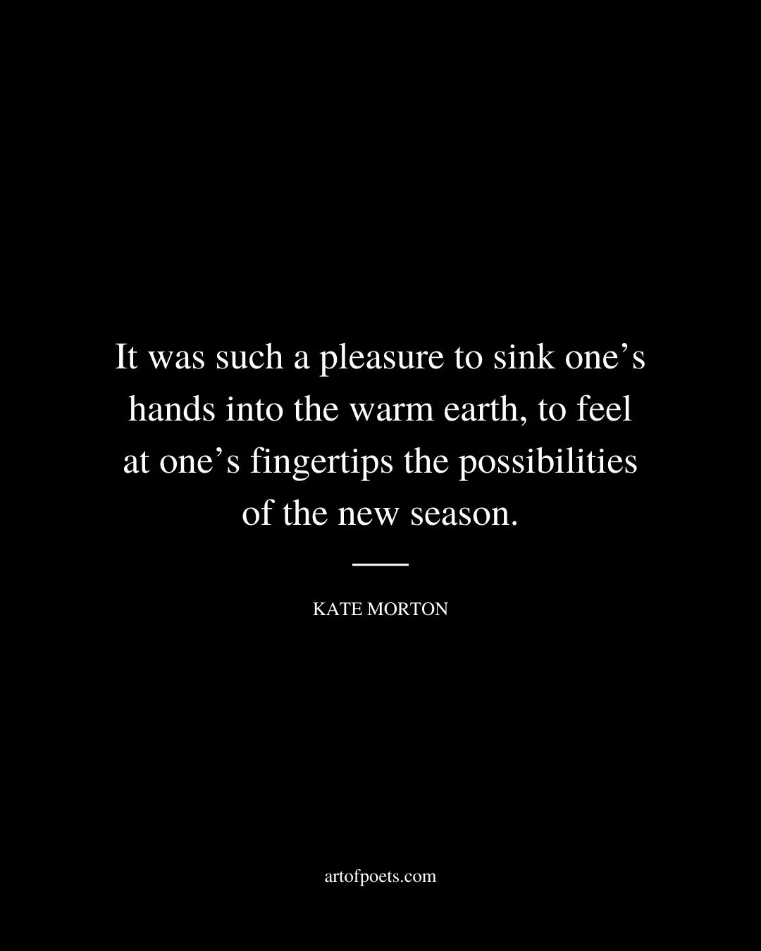 It was such a pleasure to sink ones hands into the warm earth to feel at ones fingertips the possibilities of the new season. – Kate Morton