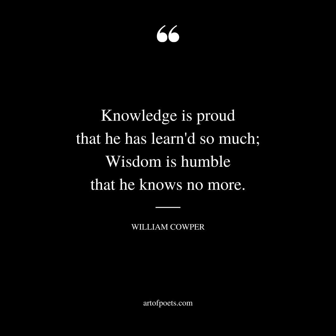 Knowledge is proud that he has learnd so much Wisdom is humble that he knows no more